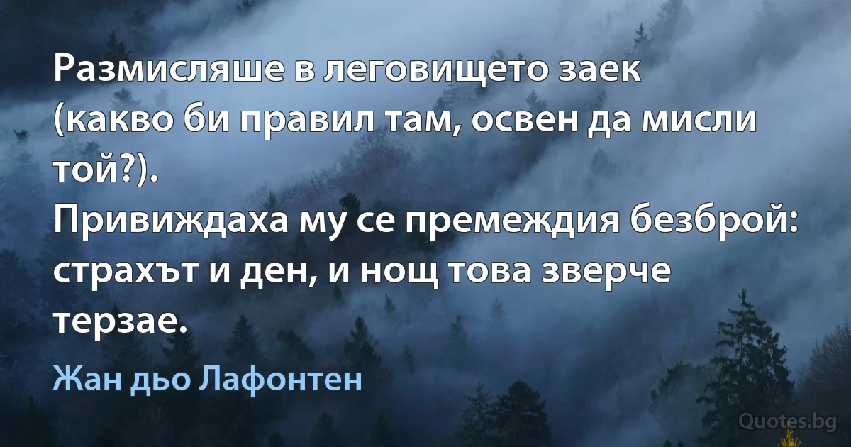 Размисляше в леговището заек
(какво би правил там, освен да мисли той?).
Привиждаха му се премеждия безброй:
страхът и ден, и нощ това зверче терзае. (Жан дьо Лафонтен)