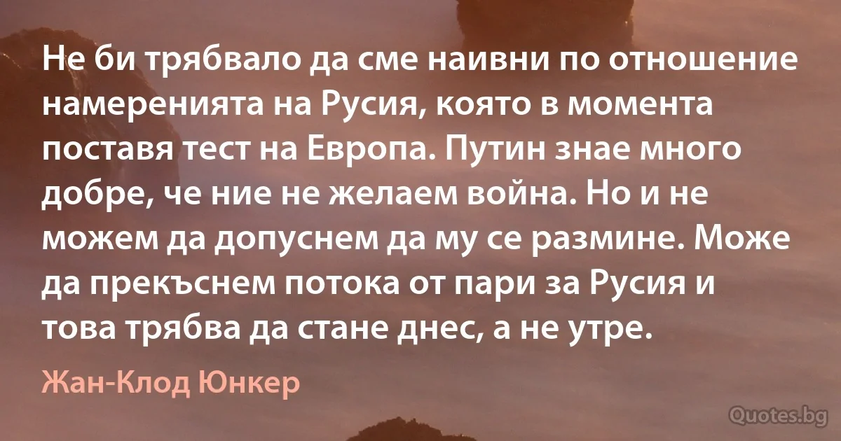 Не би трябвало да сме наивни по отношение намеренията на Русия, която в момента поставя тест на Европа. Путин знае много добре, че ние не желаем война. Но и не можем да допуснем да му се размине. Може да прекъснем потока от пари за Русия и това трябва да стане днес, а не утре. (Жан-Клод Юнкер)