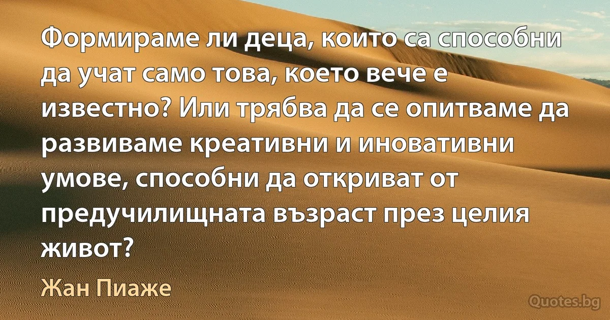 Формираме ли деца, които са способни да учат само това, което вече е известно? Или трябва да се опитваме да развиваме креативни и иновативни умове, способни да откриват от предучилищната възраст през целия живот? (Жан Пиаже)