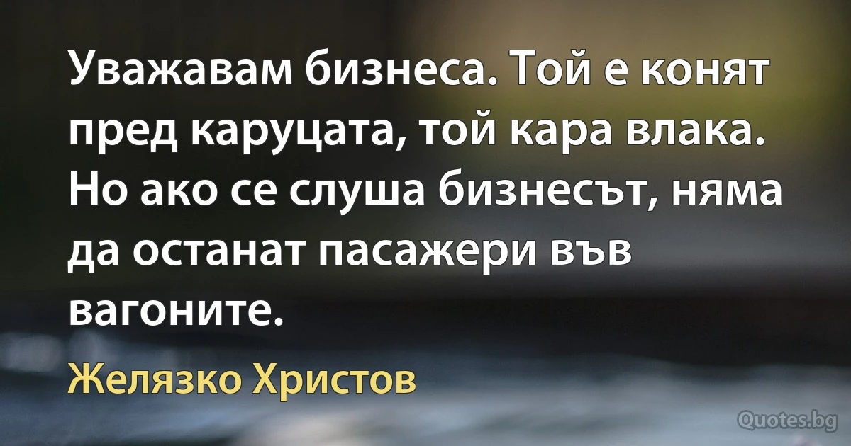 Уважавам бизнеса. Той е конят пред каруцата, той кара влака. Но ако се слуша бизнесът, няма да останат пасажери във вагоните. (Желязко Христов)