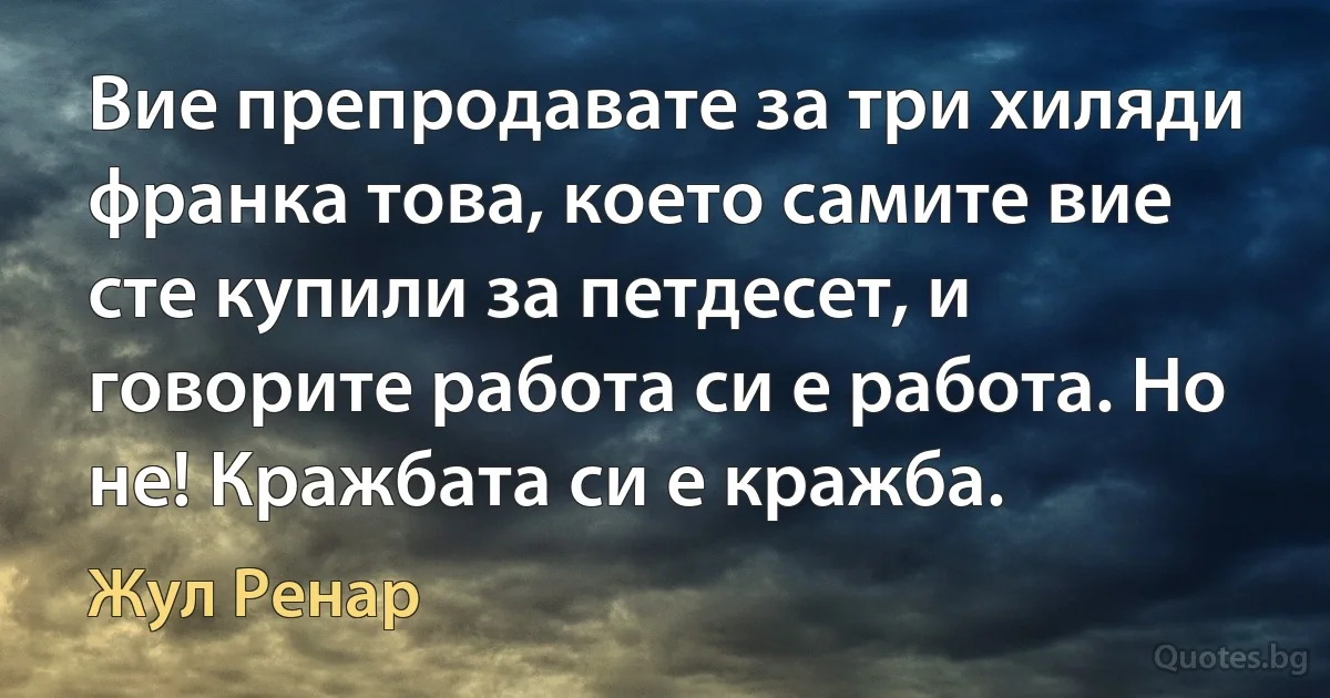 Вие препродавате за три хиляди франка това, което самите вие сте купили за петдесет, и говорите работа си е работа. Но не! Кражбата си е кражба. (Жул Ренар)